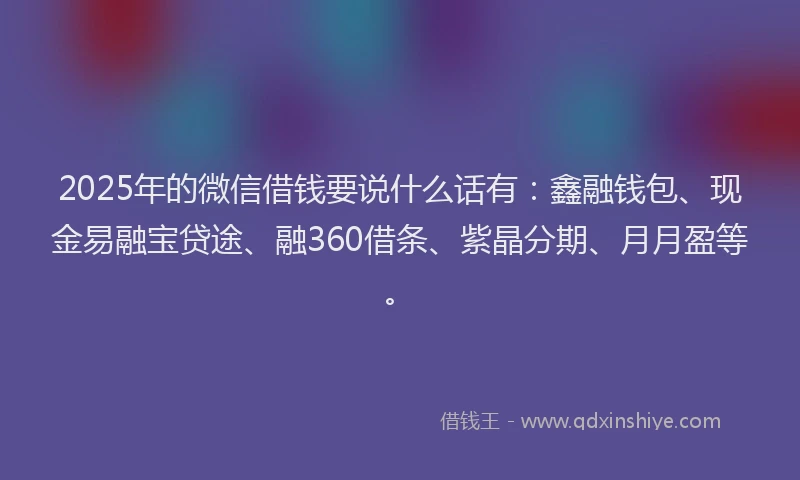 2025年的微信借钱要说什么话有：鑫融钱包、现金易融宝贷途、融360借条、紫晶分期、月月盈等。