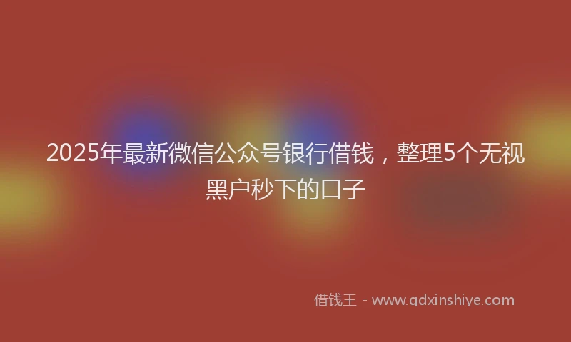 2025年最新微信公众号银行借钱，整理5个无视黑户秒下的口子