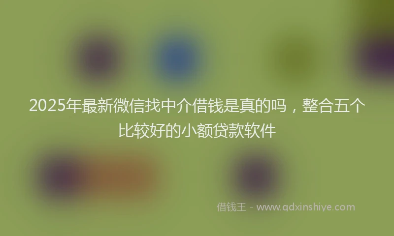 2025年最新微信找中介借钱是真的吗，整合五个比较好的小额贷款软件
