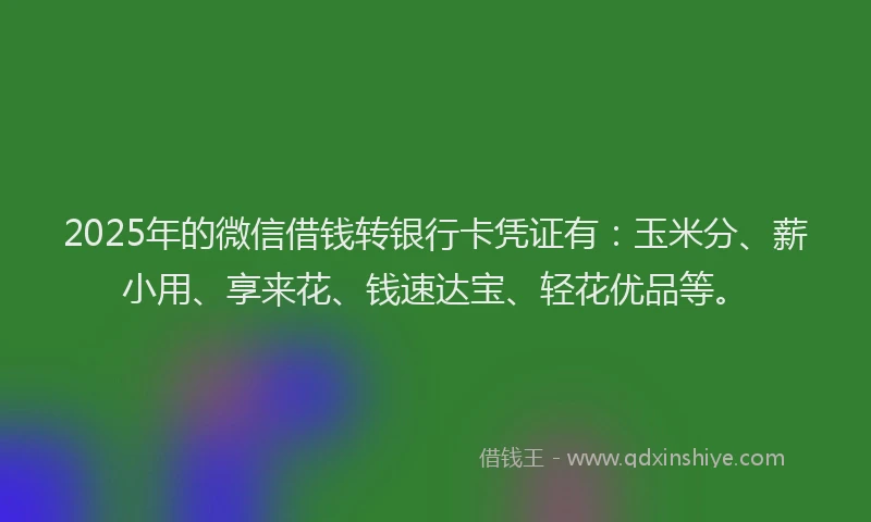 2025年的微信借钱转银行卡凭证有：玉米分、薪小用、享来花、钱速达宝、轻花优品等。