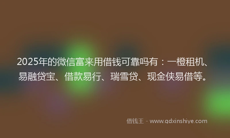 2025年的微信富来用借钱可靠吗有：一橙租机、易融贷宝、借款易行、瑞雪贷、现金侠易借等。