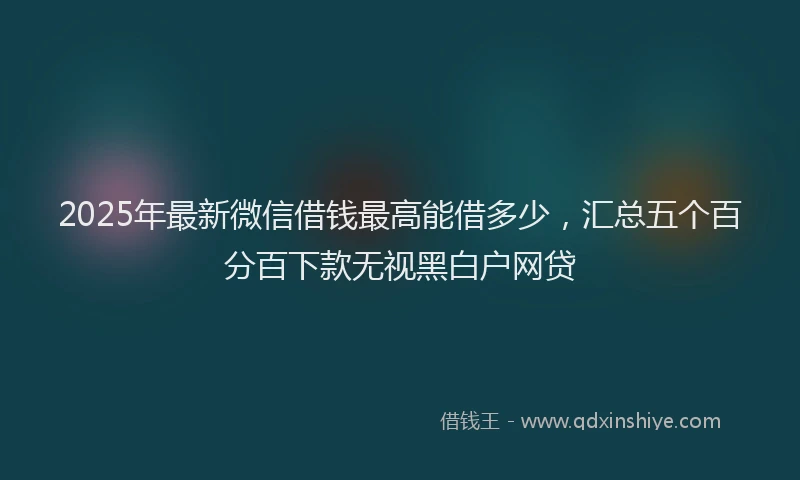 2025年最新微信借钱最高能借多少，汇总五个百分百下款无视黑白户网贷