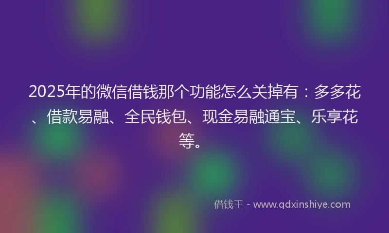 2025年的微信借钱那个功能怎么关掉有：多多花、借款易融、全民钱包、现金易融通宝、乐享花等。