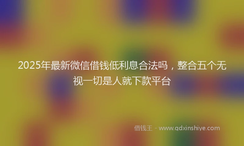 2025年最新微信借钱低利息合法吗，整合五个无视一切是人就下款平台