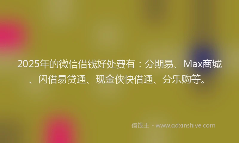 2025年的微信借钱好处费有：分期易、Max商城、闪借易贷通、现金侠快借通、分乐购等。