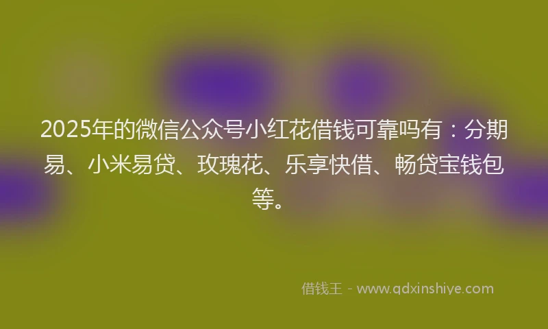 2025年的微信公众号小红花借钱可靠吗有：分期易、小米易贷、玫瑰花、乐享快借、畅贷宝钱包等。