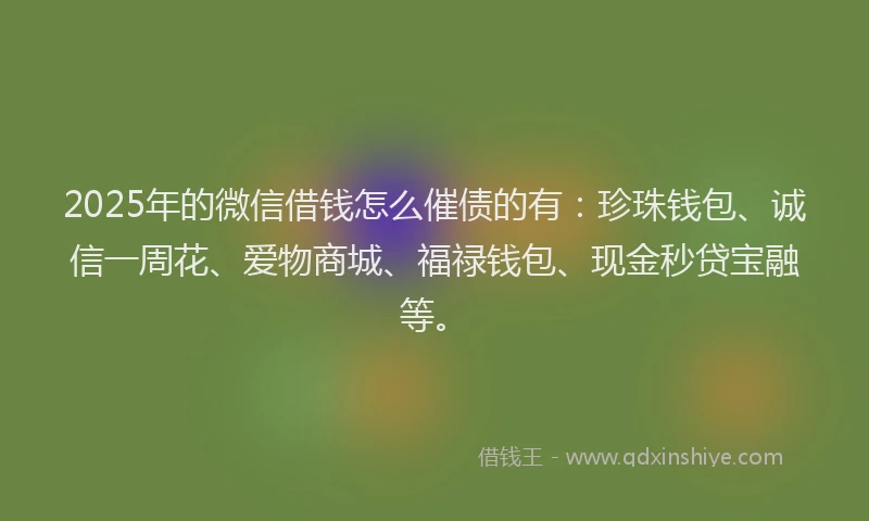 2025年的微信借钱怎么催债的有：珍珠钱包、诚信一周花、爱物商城、福禄钱包、现金秒贷宝融等。