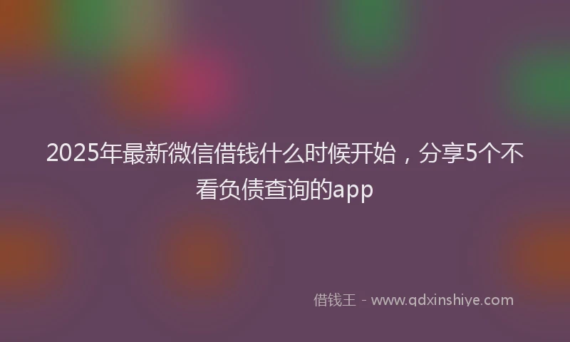 2025年最新微信借钱什么时候开始，分享5个不看负债查询的app