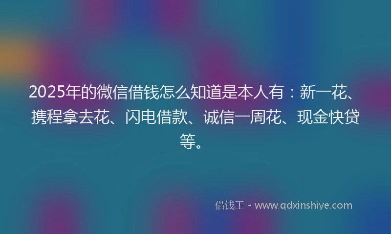 2025年的微信借钱怎么知道是本人有：新一花、携程拿去花、闪电借款、诚信一周花、现金快贷等。