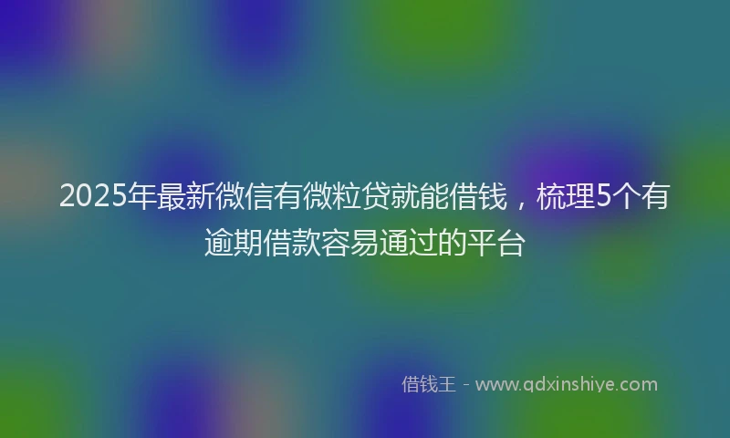2025年最新微信有微粒贷就能借钱，梳理5个有逾期借款容易通过的平台