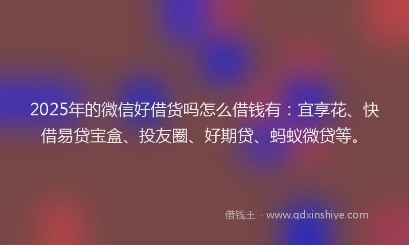 2025年的微信好借货吗怎么借钱有：宜享花、快借易贷宝盒、投友圈、好期贷、蚂蚁微贷等。