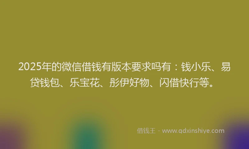2025年的微信借钱有版本要求吗有：钱小乐、易贷钱包、乐宝花、彤伊好物、闪借快行等。