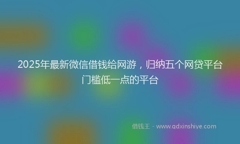 2025年最新微信借钱给网游，归纳五个网贷平台门槛低一点的平台
