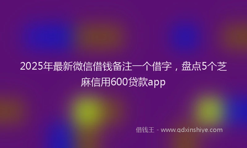 2025年最新微信借钱备注一个借字，盘点5个芝麻信用600贷款app