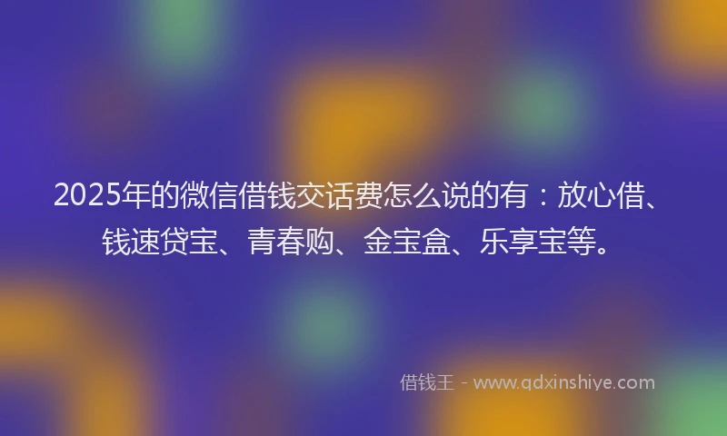 2025年的微信借钱交话费怎么说的有：放心借、钱速贷宝、青春购、金宝盒、乐享宝等。