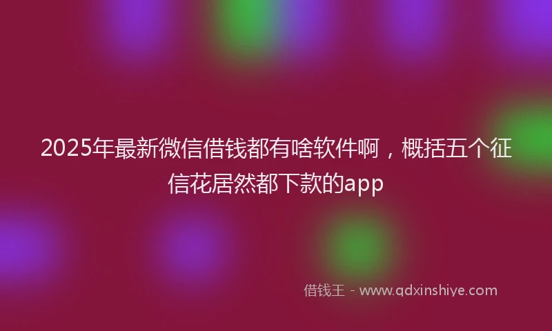 2025年最新微信借钱都有啥软件啊，概括五个征信花居然都下款的app