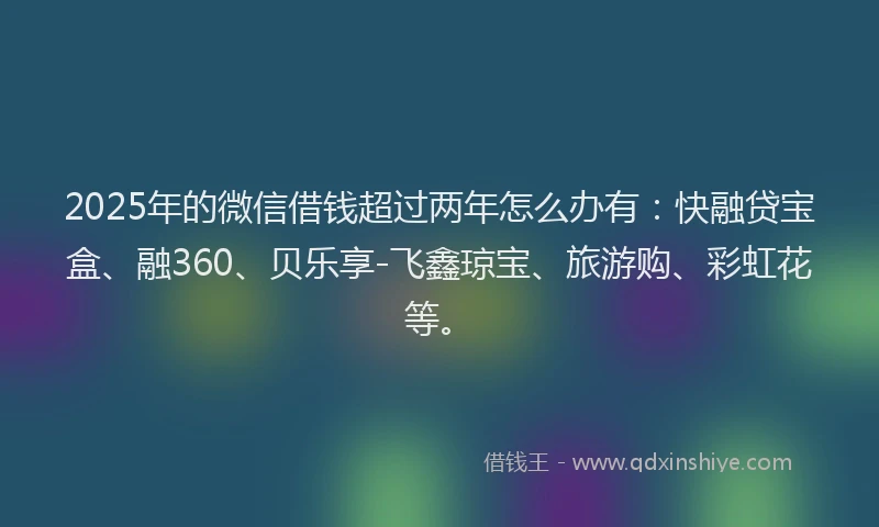 2025年的微信借钱超过两年怎么办有：快融贷宝盒、融360、贝乐享-飞鑫琼宝、旅游购、彩虹花等。