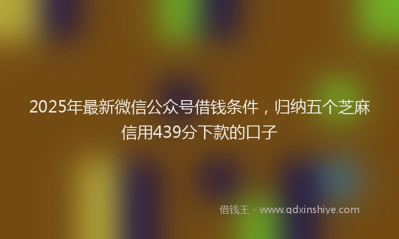 2025年最新微信公众号借钱条件，归纳五个芝麻信用439分下款的口子