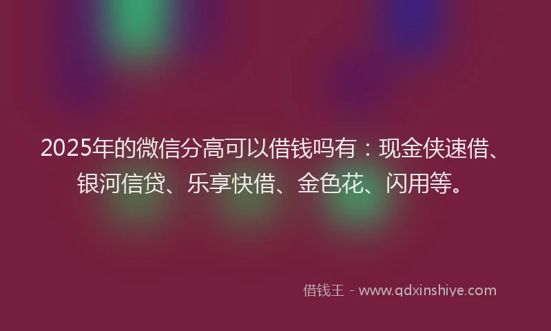 2025年的微信分高可以借钱吗有：现金侠速借、银河信贷、乐享快借、金色花、闪用等。