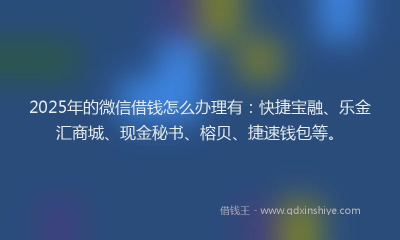 2025年的微信借钱怎么办理有：快捷宝融、乐金汇商城、现金秘书、榕贝、捷速钱包等。