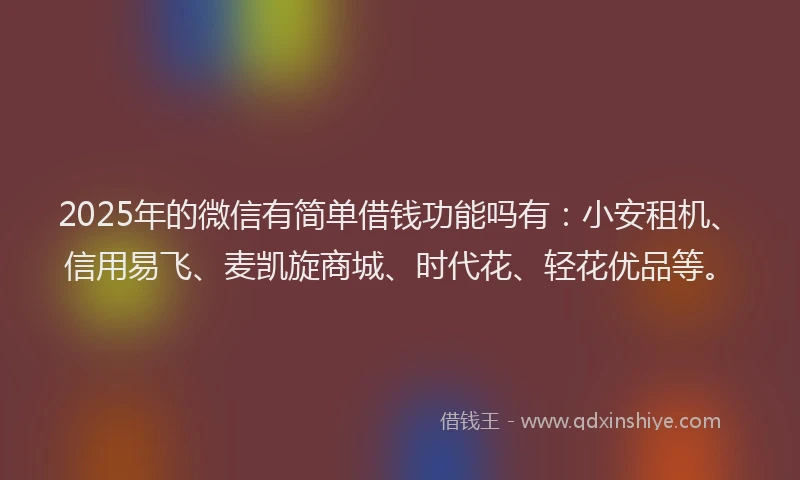2025年的微信有简单借钱功能吗有：小安租机、信用易飞、麦凯旋商城、时代花、轻花优品等。