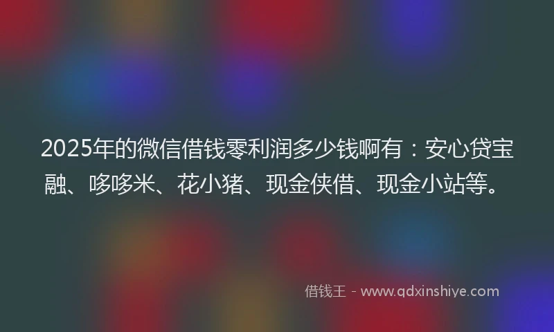 2025年的微信借钱零利润多少钱啊有：安心贷宝融、哆哆米、花小猪、现金侠借、现金小站等。