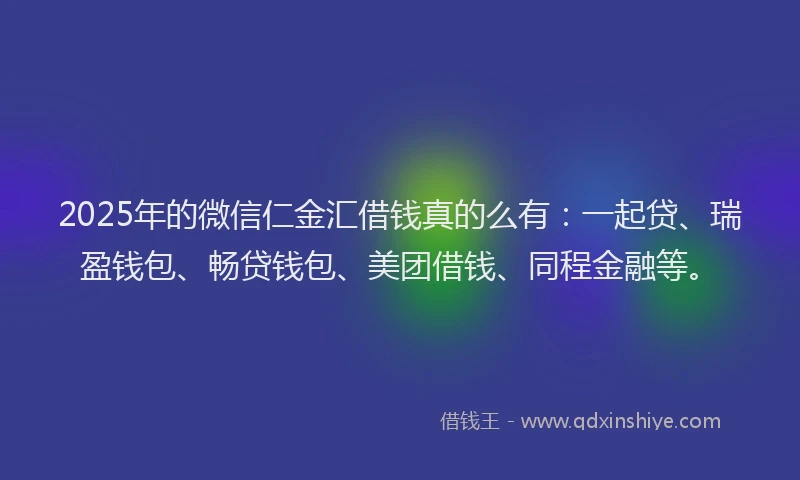 2025年的微信仁金汇借钱真的么有：一起贷、瑞盈钱包、畅贷钱包、美团借钱、同程金融等。