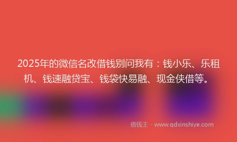 2025年的微信名改借钱别问我有：钱小乐、乐租机、钱速融贷宝、钱袋快易融、现金侠借等。