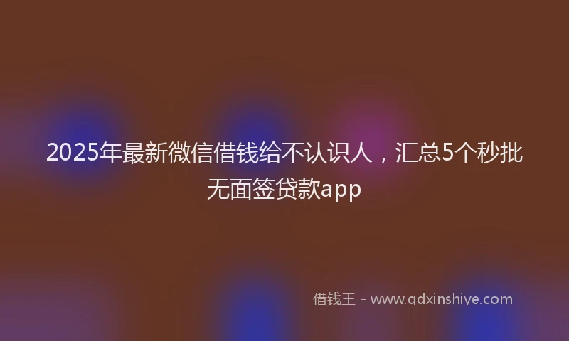 2025年最新微信借钱给不认识人，汇总5个秒批无面签贷款app