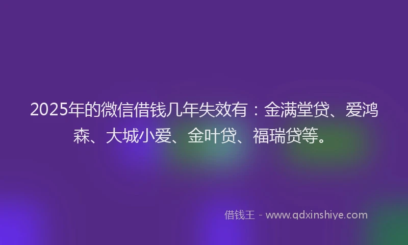2025年的微信借钱几年失效有：金满堂贷、爱鸿森、大城小爱、金叶贷、福瑞贷等。