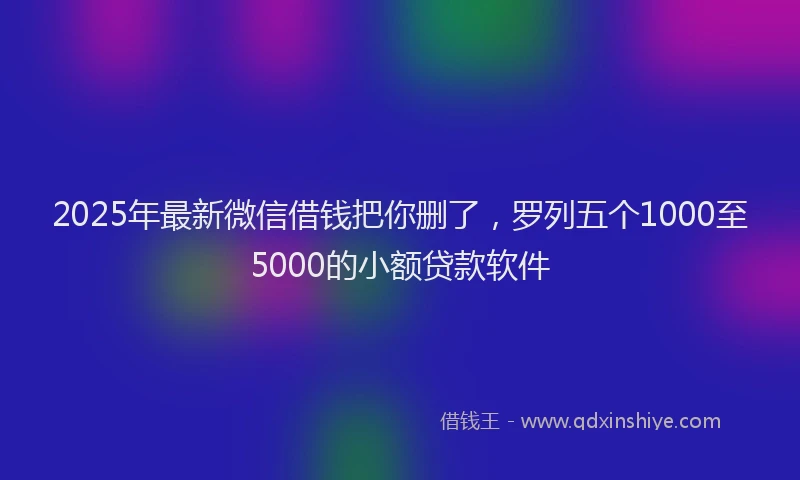 2025年最新微信借钱把你删了，罗列五个1000至5000的小额贷款软件