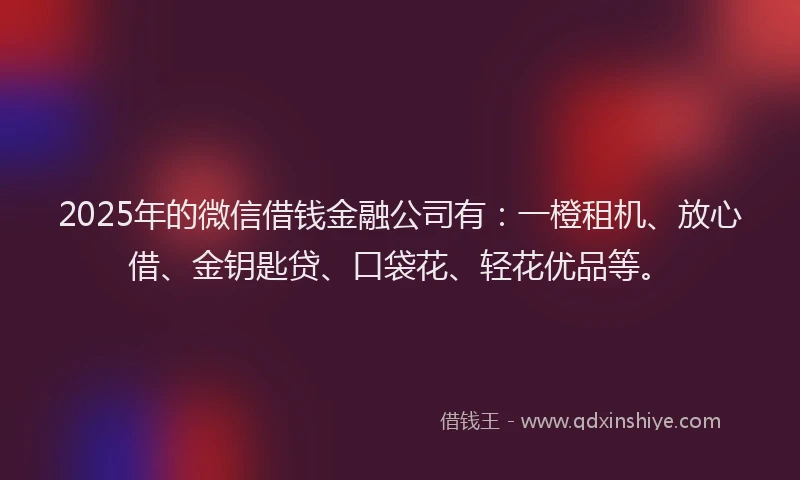 2025年的微信借钱金融公司有：一橙租机、放心借、金钥匙贷、口袋花、轻花优品等。
