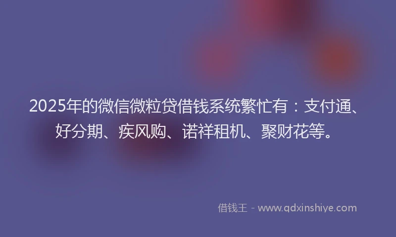2025年的微信微粒贷借钱系统繁忙有：支付通、好分期、疾风购、诺祥租机、聚财花等。