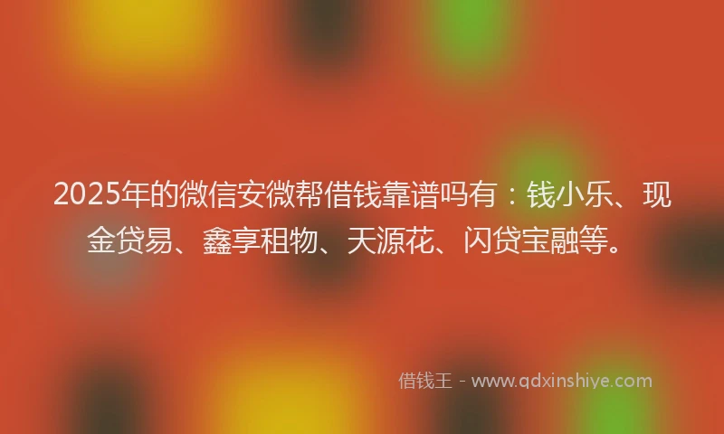 2025年的微信安微帮借钱靠谱吗有：钱小乐、现金贷易、鑫享租物、天源花、闪贷宝融等。