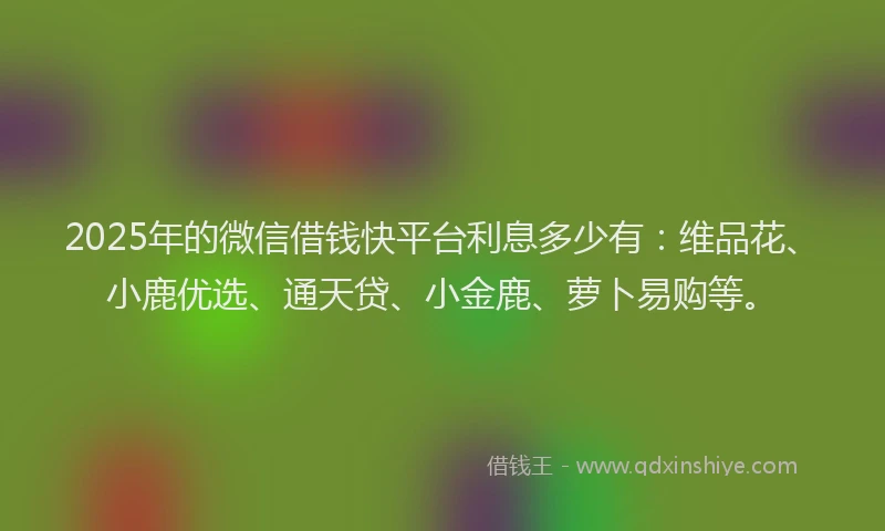 2025年的微信借钱快平台利息多少有：维品花、小鹿优选、通天贷、小金鹿、萝卜易购等。