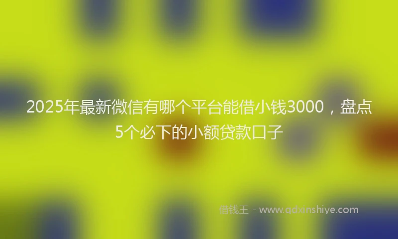 2025年最新微信有哪个平台能借小钱3000，盘点5个必下的小额贷款口子