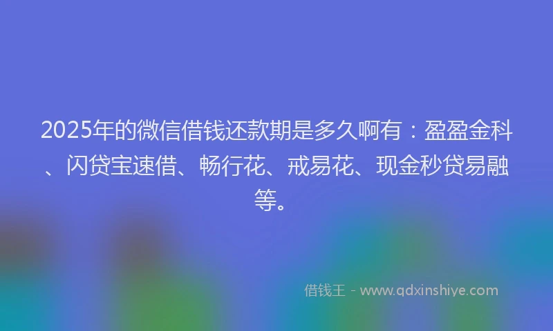 2025年的微信借钱还款期是多久啊有：盈盈金科、闪贷宝速借、畅行花、戒易花、现金秒贷易融等。
