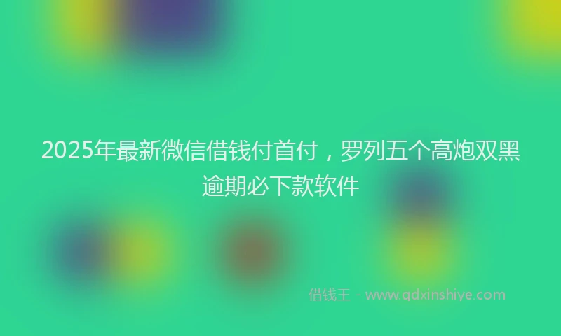 2025年最新微信借钱付首付，罗列五个高炮双黑逾期必下款软件