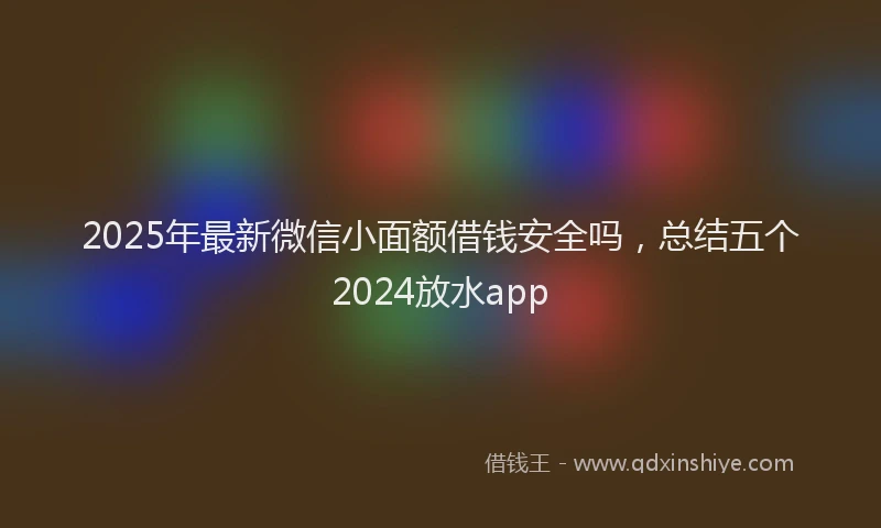 2025年最新微信小面额借钱安全吗，总结五个2024放水app