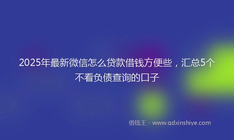 2025年最新微信怎么贷款借钱方便些，汇总5个不看负债查询的口子