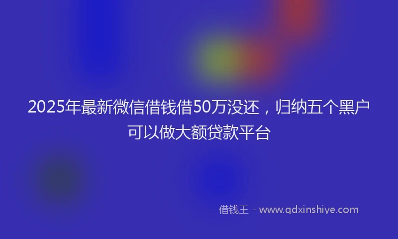 2025年最新微信借钱借50万没还，归纳五个黑户可以做大额贷款平台