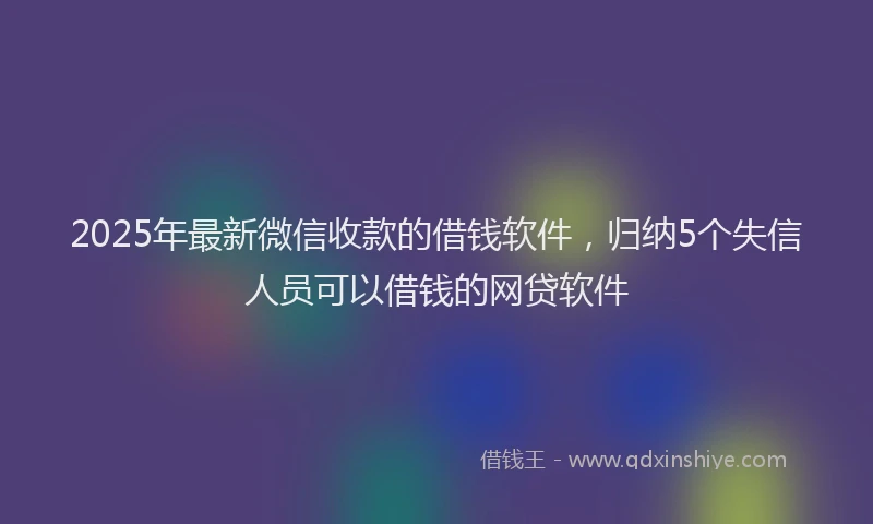 2025年最新微信收款的借钱软件，归纳5个失信人员可以借钱的网贷软件