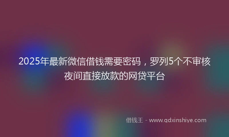2025年最新微信借钱需要密码，罗列5个不审核夜间直接放款的网贷平台