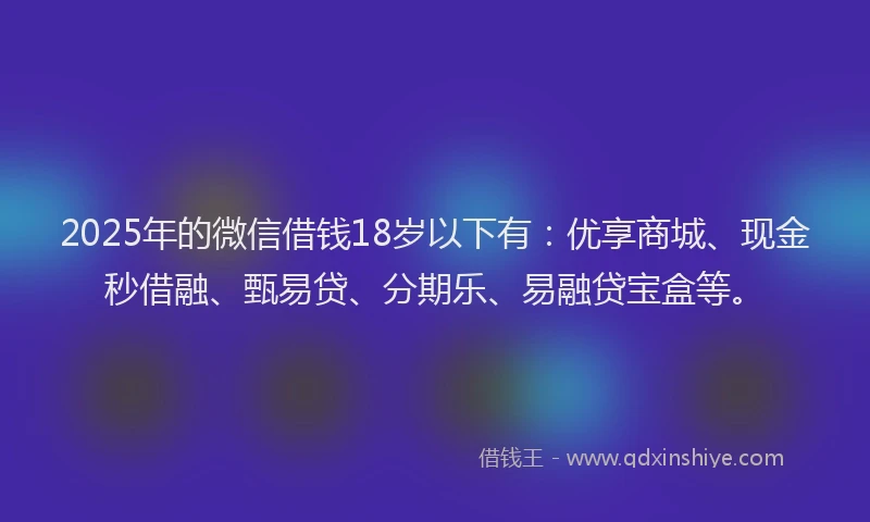 2025年的微信借钱18岁以下有：优享商城、现金秒借融、甄易贷、分期乐、易融贷宝盒等。