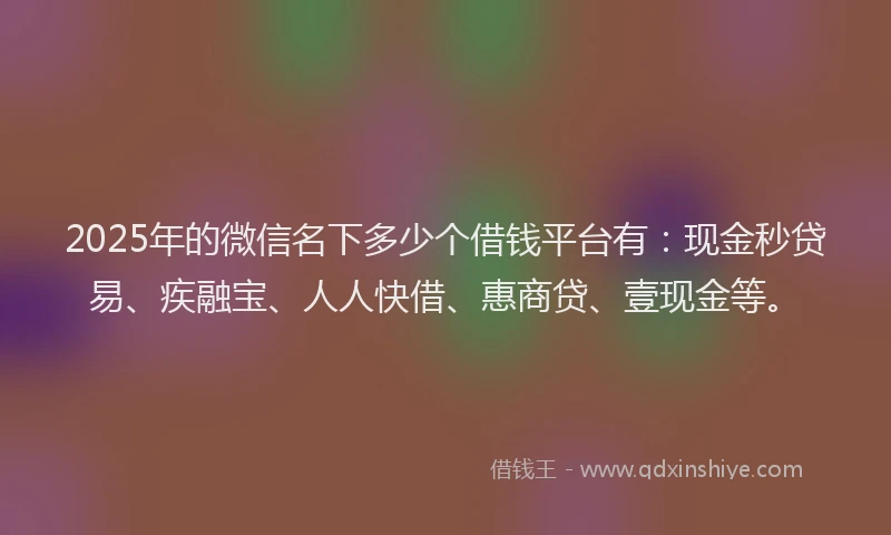 2025年的微信名下多少个借钱平台有：现金秒贷易、疾融宝、人人快借、惠商贷、壹现金等。