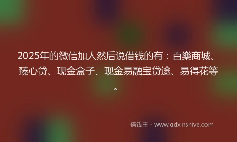 2025年的微信加人然后说借钱的有：百樂商城、臻心贷、现金盒子、现金易融宝贷途、易得花等。