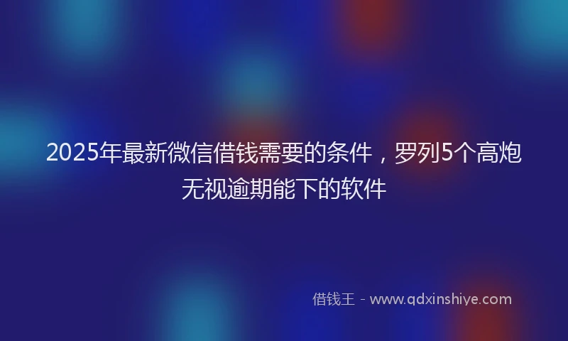 2025年最新微信借钱需要的条件，罗列5个高炮无视逾期能下的软件