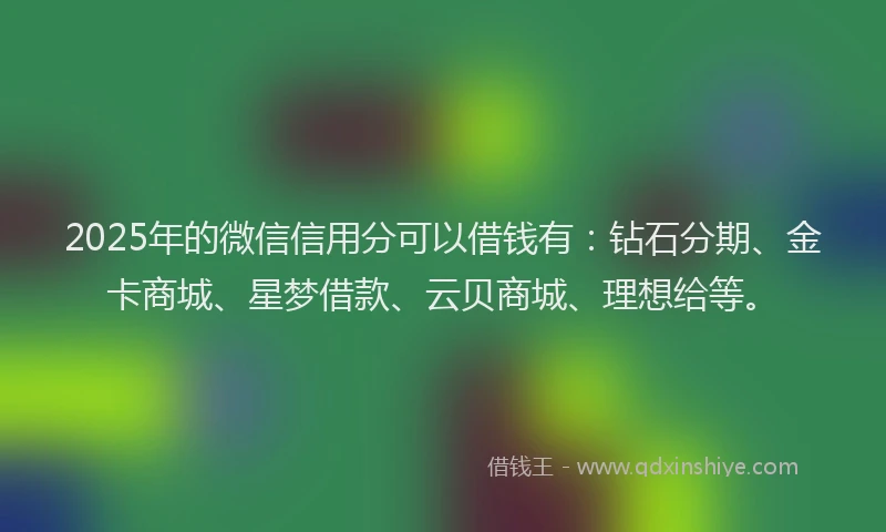 2025年的微信信用分可以借钱有：钻石分期、金卡商城、星梦借款、云贝商城、理想给等。