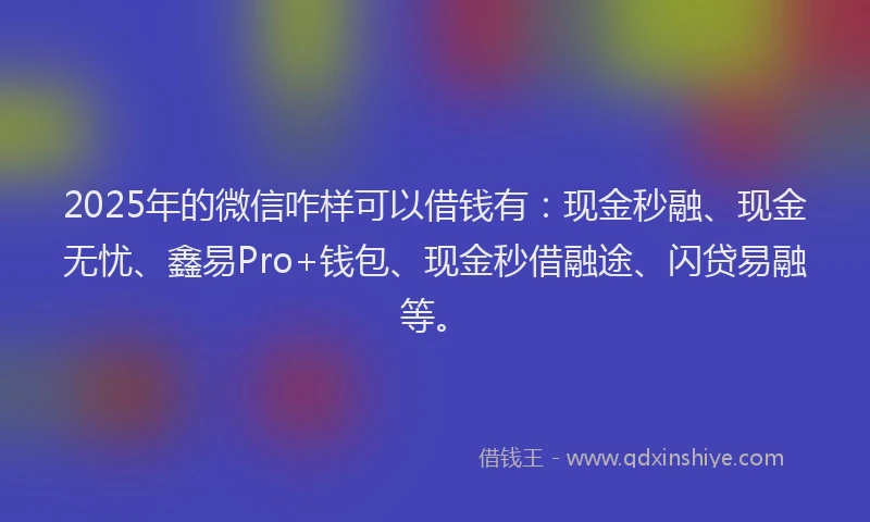 2025年的微信咋样可以借钱有：现金秒融、现金无忧、鑫易Pro+钱包、现金秒借融途、闪贷易融等。