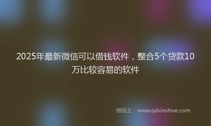 2025年最新微信可以借钱软件，整合5个贷款10万比较容易的软件